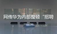 网传华为内部整顿“招聘作弊”
、多名员工被罚，内部人士证实