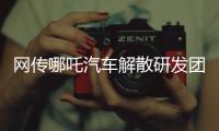 网传哪吒汽车解散研发团队：约200名员工正走离职流程