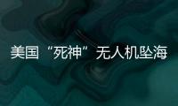 美国“死神”无人机坠海，俄美“各有说辞”
