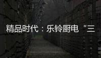 精品时代
：乐铃厨电“三大战略”升级剑指何方