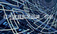 红木家具知名品牌：你必须选红木家具的理由