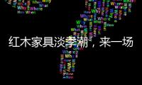 红木家具淡季潮，来一场“头脑风暴”