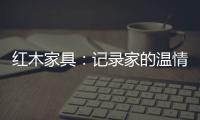 红木家具：记录家的温情 见证光阴的故事
