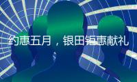 约惠五月，银田钜惠献礼