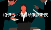 绍伊古
：不排除俄罗斯恢复核试验的可能