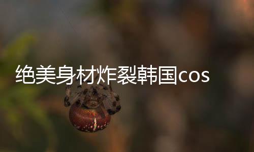 绝美举报而反观韩国的coser