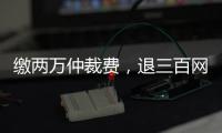 缴两万仲裁费，退三百网购款
：消费仲裁“霸王协议”