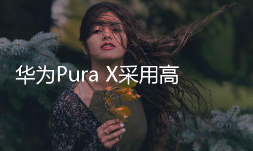 华为Pura X在设计上寻求突破