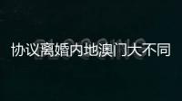 协议离婚内地澳门大不同	，要办手续请留意→