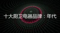十大厨卫电器品牌	：年代21m3澎湃核心技术为品质护航