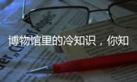 博物馆里的冷知识
，你知道几个？