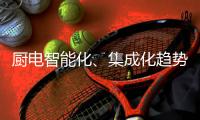 厨电智能化、集成化趋势“锐”不可挡