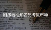 厨房橱柜知名品牌赢市场，得先打动消费者
