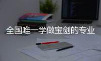 全国唯一学做宝剑的专业：每年约招30人
，就业率几乎100%，有人月薪近两万