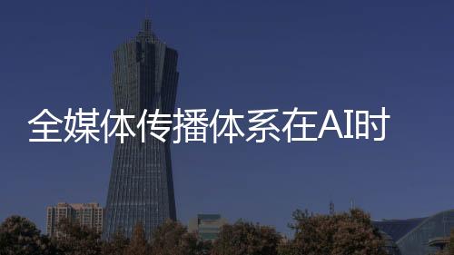 “要加强全媒体传播体系建设