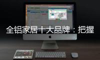 全铝家居十大品牌：把握市场风向 全面洞悉市场