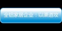 全铝家居企业：以渠道攻市场 需权衡战略布局
