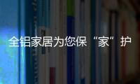 全铝家居为您保“家”护航，让你轻松搞定装修烦恼!