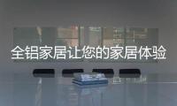 全铝家居让您的家居体验成为“独一无二”!
