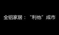 全铝家居：“利他”成市场行为 “向善”成主流选择