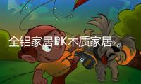 全铝家居PK木质家居，让生活“铝”众不同!