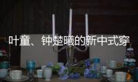 叶童	、钟楚曦的新中式穿搭也太美了�！照着穿美出新高度