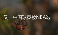 又一中国球员被NBA选中
！他才21岁啊	，未来能和杨瀚森携手吗？