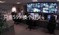 只需599!换个开关
，实现全宅智能，升级生活品质!
