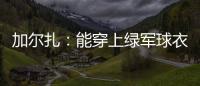 加尔扎：能穿上绿军球衣很有吸引力 球队管理层教练很信任我