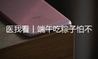 医我看丨端午吃粽子怕不消化？搭配茶饮更健康
