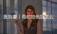医我看丨毒蛇咬伤后怎么办？自救+血清治疗一步都不能漏