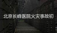 北京长峰医院火灾事故初步调查结果公布：医院内部施工作业火花引发