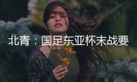 北青：国足东亚杯末战要进球更要取胜保尊严，球队笃定要攻出去
