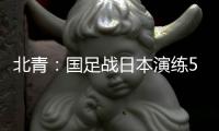 北青：国足战日本演练5后卫阵容
，强调对抗
、跑动和速度
