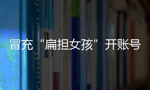 开账冒充“扁担女孩”刘燕