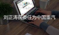 刘正涛获委任为中国重汽集团党委书记、董事长
