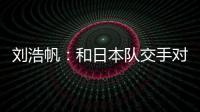 刘浩帆：和日本队交手对自己帮助很大 下一场我们奔着三分去