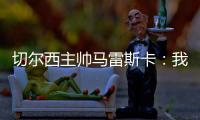 切尔西主帅马雷斯卡：我们在前10分钟就赢下了比赛