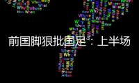 前国脚狠批国足：上半场球员都跑不动了，输给韩国都谈不上技战术
