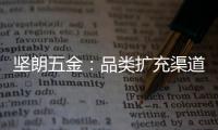 坚朗五金：品类扩充渠道下沉
，平台赋能人效提升