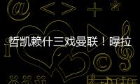 哲凯赖什三戏曼联！曝拉爵签新中锋策略
，1500万分成到手有助买人