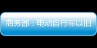 商务部：电动自行车以旧换新带动行业产销两旺