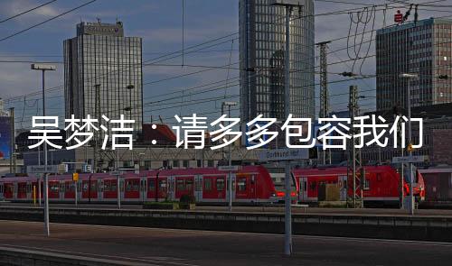 吴梦洁表示�
：请多多包容我们