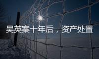 吴英案十年后	，资产处置“还在推进”