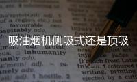 吸油烟机侧吸式还是顶吸式好	？答案出乎所有人意料