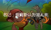 名记：詹姆斯认为湖人未充分重视他的贡献 反将注意力转向东契奇