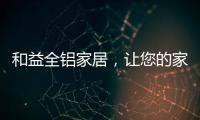和益全铝家居，让您的家成为一座真正的的艺术馆