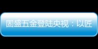 固盛五金登陆央视：以匠心品质定义高端五金