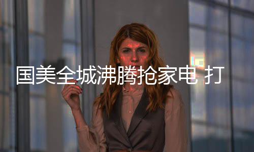 沸腾国美全城沸腾抢家电