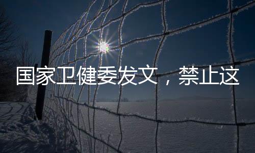 卫健委发文禁并持续加强监管